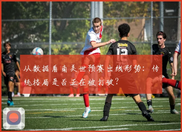 从数据看南美世预赛出线形势：传统格局是否正在被打破？