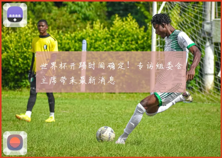 世界杯开踢时间确定!专访组委会主席带来最新消息
