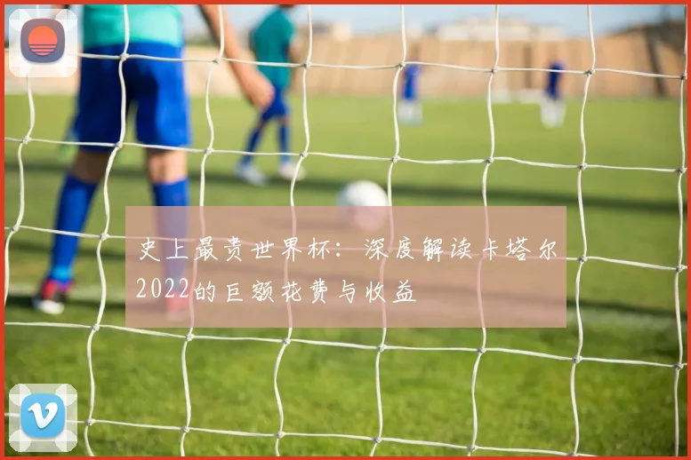 史上最贵世界杯:深度解读卡塔尔2022的巨额花费与收益