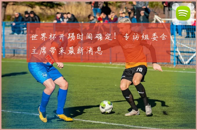 世界杯开踢时间确定!专访组委会主席带来最新消息