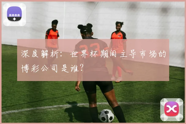 深度解析：世界杯期间主导市场的博彩公司是谁？