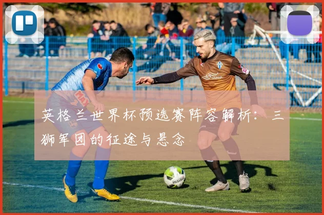 英格兰世界杯预选赛阵容解析：三狮军团的征途与悬念