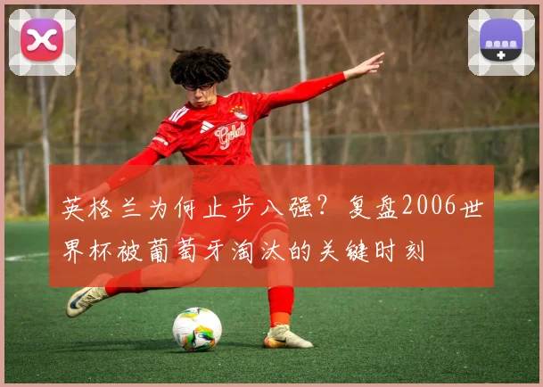 英格兰为何止步八强？复盘2006世界杯被葡萄牙淘汰的关键时刻