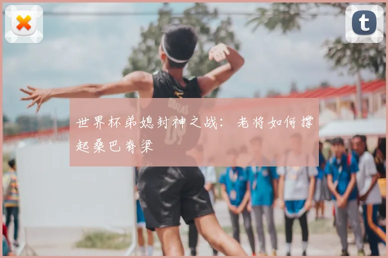 世界杯弟媳封神之战:老将如何撑起桑巴脊梁