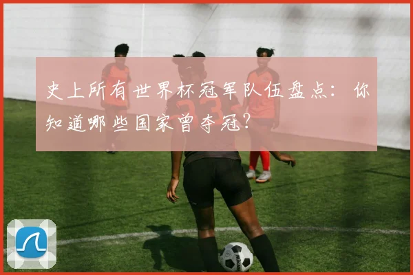 史上所有世界杯冠军队伍盘点:你知道哪些国家曾夺冠?