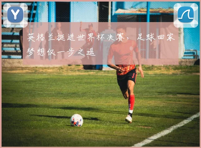英格兰挺进世界杯决赛，足球回家梦想仅一步之遥