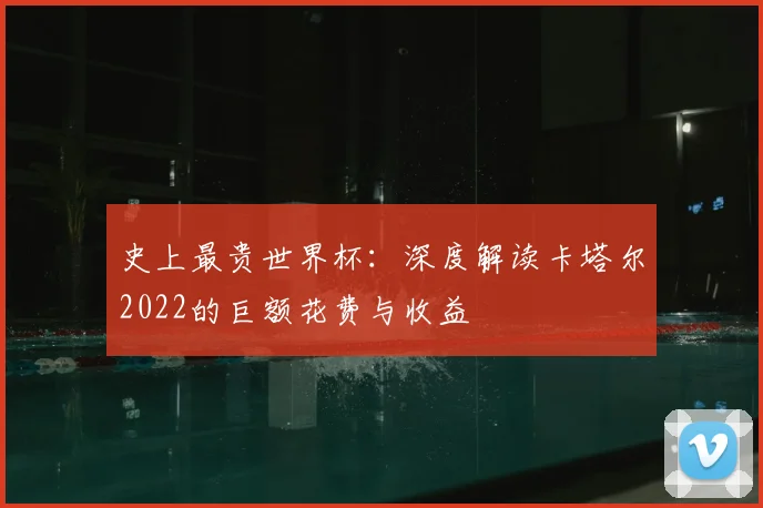 史上最贵世界杯：深度解读卡塔尔2022的巨额花费与收益